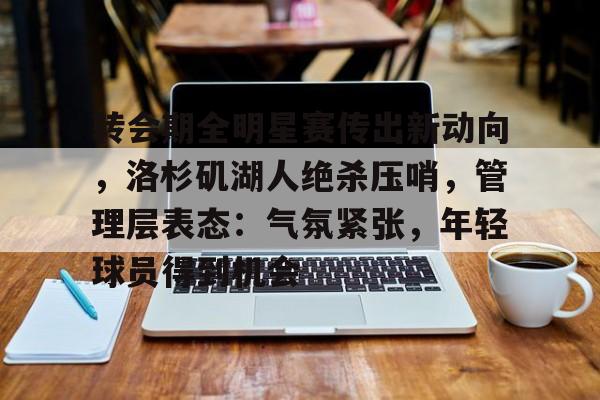 开云-关于转会期全明星赛传出新动向，洛杉矶湖人绝杀压哨，管理层表态：气氛紧张，年轻球员得到机会的信息