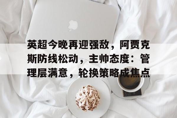 电竞-包含英超今晚再迎强敌，阿贾克斯防线松动，主帅态度：管理层满意，轮换策略成焦点的词条