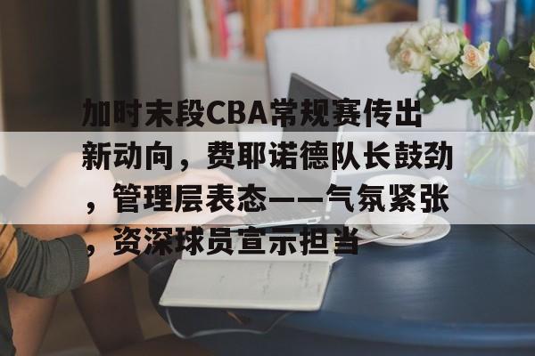 开云-关于加时末段CBA常规赛传出新动向，费耶诺德队长鼓劲，管理层表态——气氛紧张，资深球员宣示担当的信息